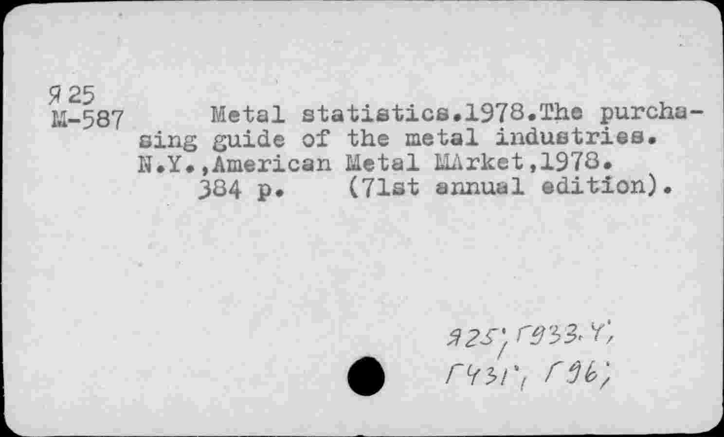 ﻿M-587 Metal statistics.1978.The purcha sing guide of the metal industries. N.Y.»American Metal MArket,1978* 384 p. (71st annual edition).
5^; ^3^
£ rw, r 6 k;